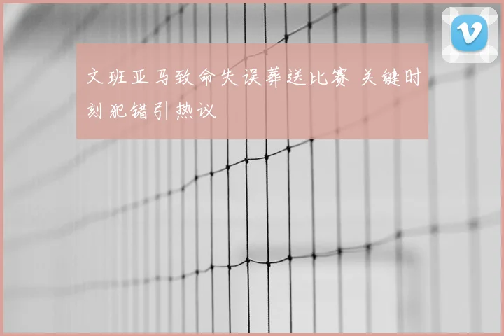 文班亚马致命失误葬送比赛 关键时刻犯错引热议