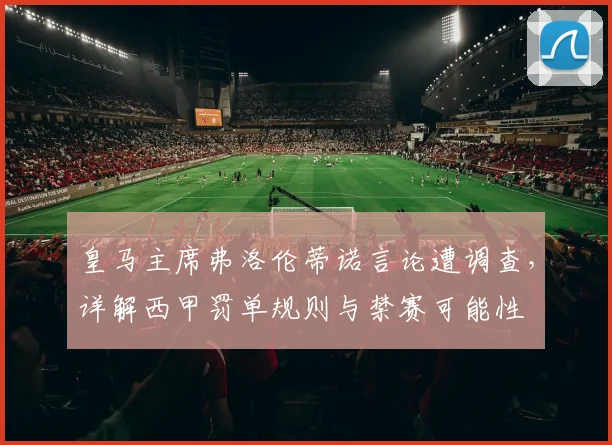 皇马主席弗洛伦蒂诺言论遭调查，详解西甲罚单规则与禁赛可能性