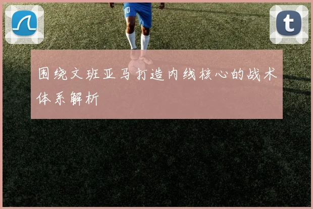 围绕文班亚马打造内线核心的战术体系解析