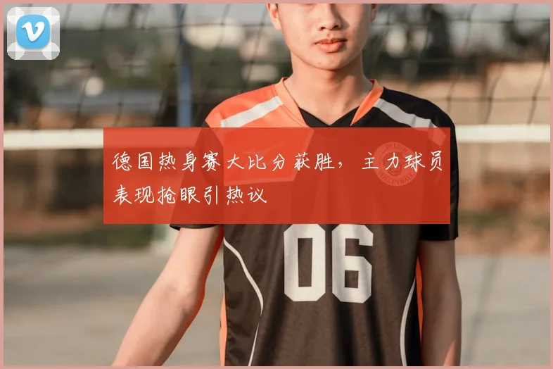 德国热身赛大比分获胜，主力球员表现抢眼引热议