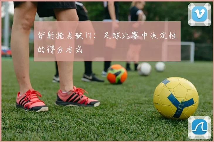 铲射抢点破门:足球比赛中决定性的得分方式