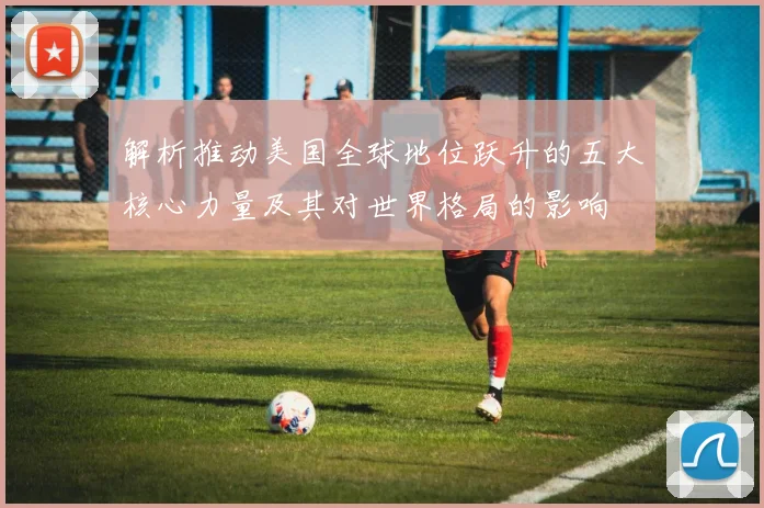 解析推动美国全球地位跃升的五大核心力量及其对世界格局的影响