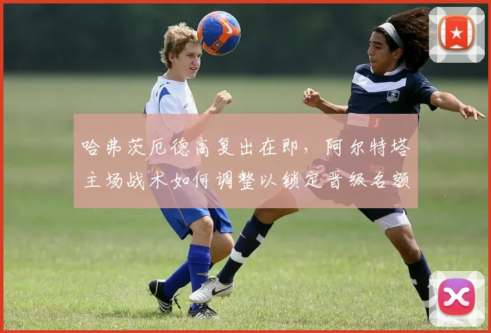 哈弗茨厄德高复出在即，阿尔特塔主场战术如何调整以锁定晋级名额？