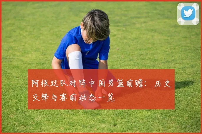 阿根廷队对阵中国男篮前瞻:历史交锋与赛前动态一览