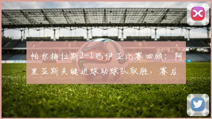帕尔梅拉斯2-1巴伊亚比赛回顾：阿里亚斯关键进球助球队取胜，赛后分析与技术统计