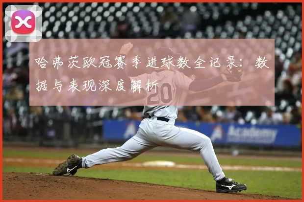 哈弗茨欧冠赛季进球数全记录：数据与表现深度解析