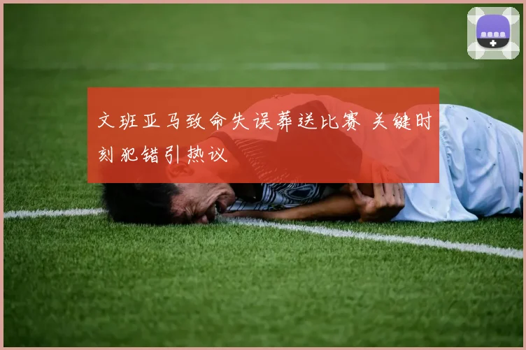 文班亚马致命失误葬送比赛 关键时刻犯错引热议