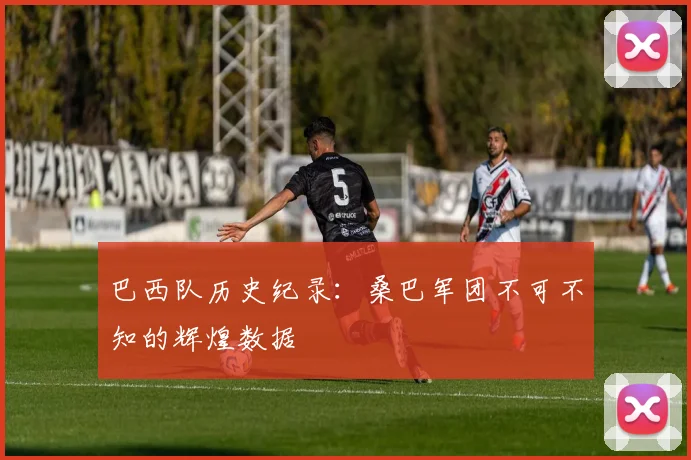 巴西队历史纪录:桑巴军团不可不知的辉煌数据