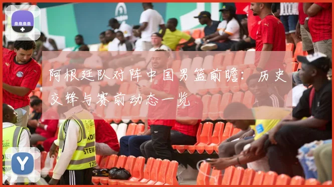 阿根廷队对阵中国男篮前瞻：历史交锋与赛前动态一览
