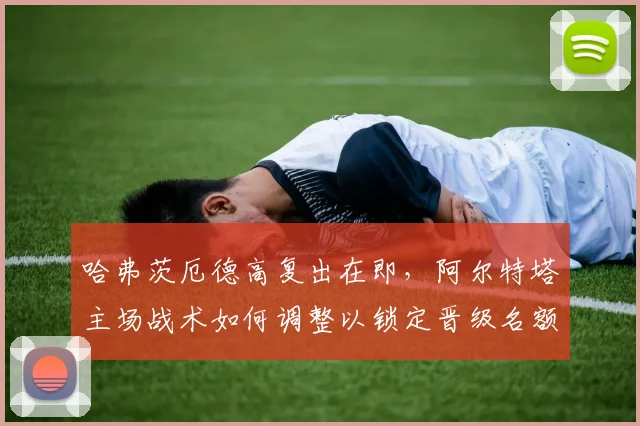 哈弗茨厄德高复出在即,阿尔特塔主场战术如何调整以锁定晋级名额?