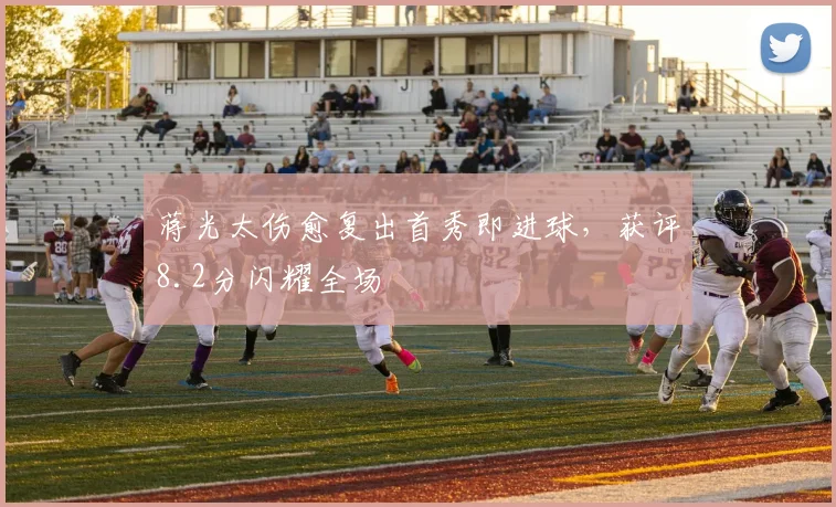 蒋光太伤愈复出首秀即进球，获评8.2分闪耀全场