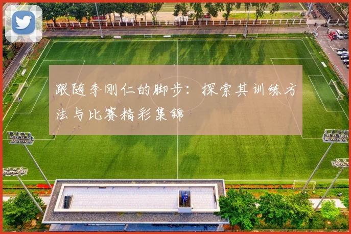 跟随李刚仁的脚步：探索其训练方法与比赛精彩集锦