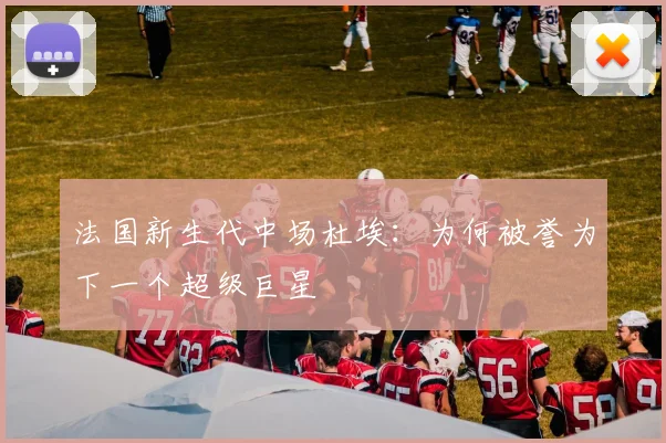 法国新生代中场杜埃：为何被誉为下一个超级巨星